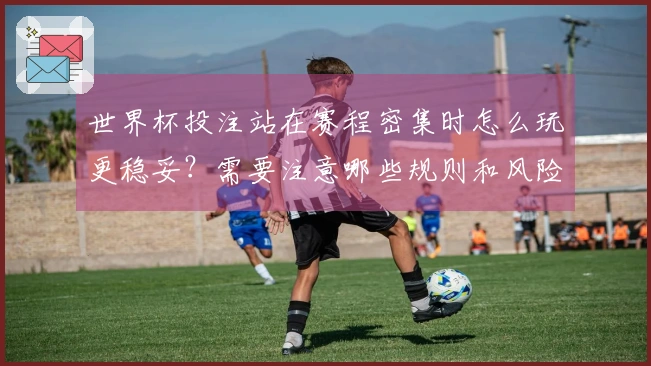 世界杯投注站在赛程密集时怎么玩更稳妥？需要注意哪些规则和风险？
