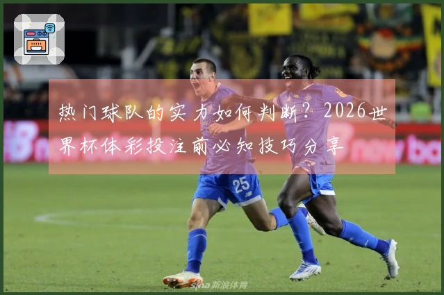 热门球队的实力如何判断？2026世界杯体彩投注前必知技巧分享